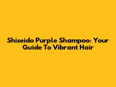 Shiseido Purple Shampoo: Your Guide To Vibrant Hair