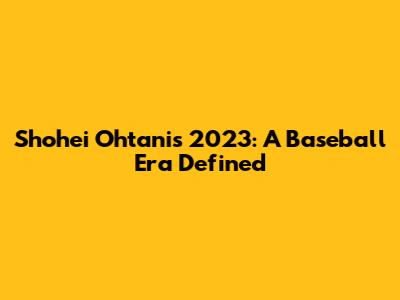 Shohei Ohtani's 2023: A Baseball Era Defined