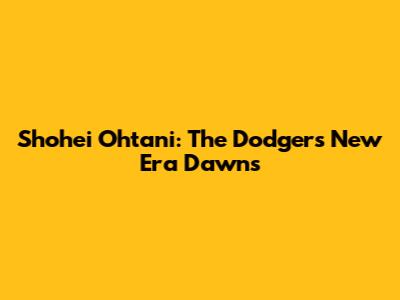 Shohei Ohtani: The Dodgers' New Era Dawns