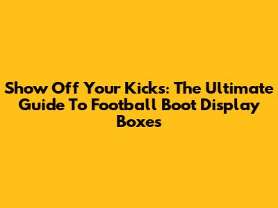Show Off Your Kicks: The Ultimate Guide To Football Boot Display Boxes