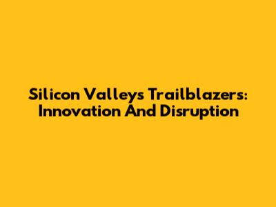 Silicon Valley's Trailblazers: Innovation And Disruption