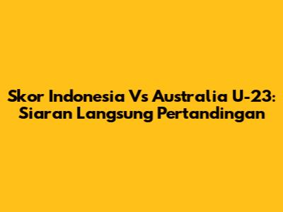 Skor Indonesia Vs Australia U-23: Siaran Langsung Pertandingan