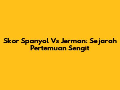 Skor Spanyol Vs Jerman: Sejarah Pertemuan Sengit