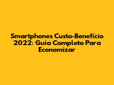 Smartphones Custo-Benefício 2022: Guia Completo Para Economizar