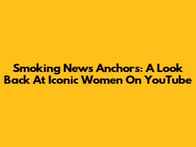 Smoking News Anchors: A Look Back At Iconic Women On YouTube