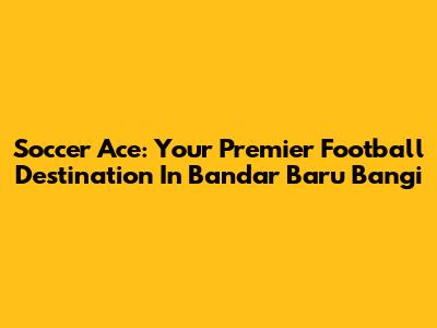 Soccer Ace: Your Premier Football Destination In Bandar Baru Bangi