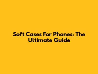 Soft Cases For Phones: The Ultimate Guide