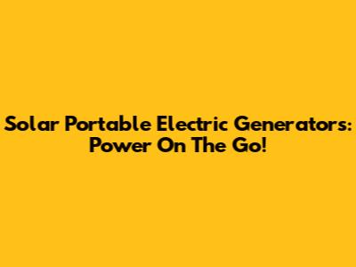 Solar Portable Electric Generators: Power On The Go!
