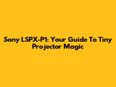 Sony LSPX-P1: Your Guide To Tiny Projector Magic
