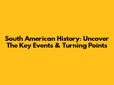 South American History: Uncover The Key Events & Turning Points