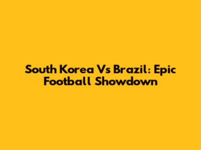 South Korea Vs Brazil: Epic Football Showdown