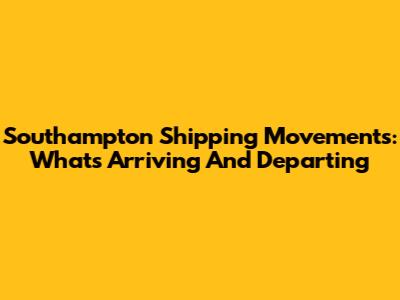 Southampton Shipping Movements: What's Arriving And Departing