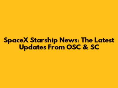 SpaceX Starship News: The Latest Updates From OSC & SC