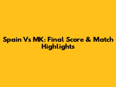 Spain Vs MK: Final Score & Match Highlights