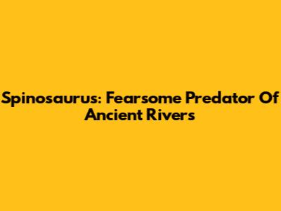 Spinosaurus: Fearsome Predator Of Ancient Rivers