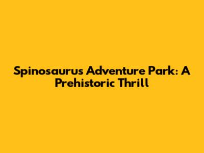 Spinosaurus Adventure Park: A Prehistoric Thrill