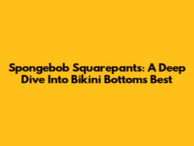 Spongebob Squarepants: A Deep Dive Into Bikini Bottom's Best