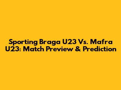 Sporting Braga U23 Vs. Mafra U23: Match Preview & Prediction