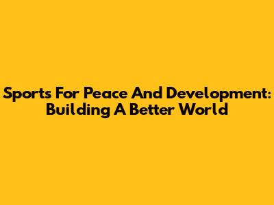 Sports For Peace And Development: Building A Better World