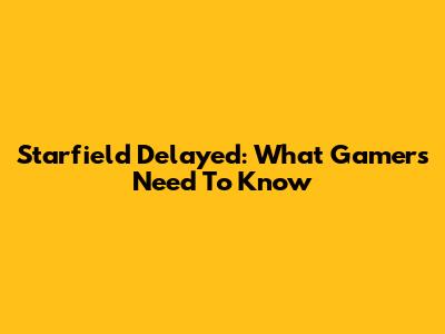 Starfield Delayed: What Gamers Need To Know