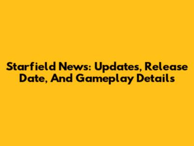 Starfield News: Updates, Release Date, And Gameplay Details