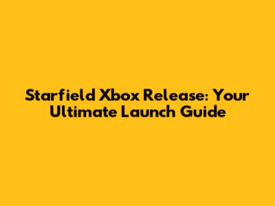 Starfield Xbox Release: Your Ultimate Launch Guide