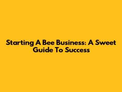 Starting A Bee Business: A Sweet Guide To Success