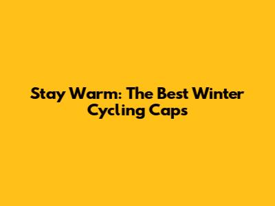 Stay Warm: The Best Winter Cycling Caps