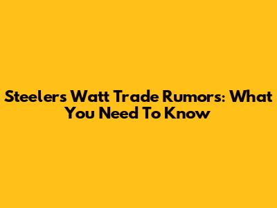 Steelers' Watt Trade Rumors: What You Need To Know