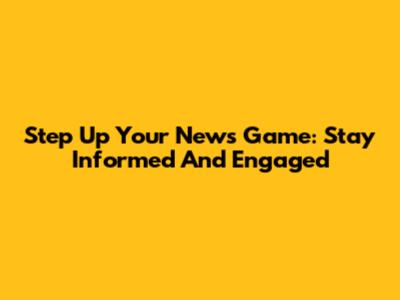 Step Up Your News Game: Stay Informed And Engaged