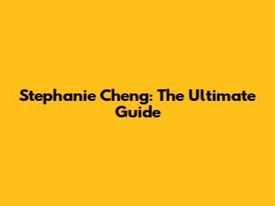 Stephanie Cheng: The Ultimate Guide