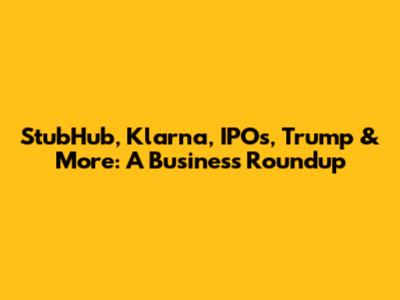 StubHub, Klarna, IPOs, Trump & More: A Business Roundup