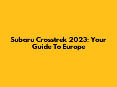 Subaru Crosstrek 2023: Your Guide To Europe