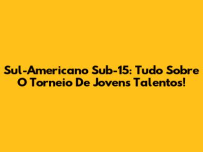 Sul-Americano Sub-15: Tudo Sobre O Torneio De Jovens Talentos!