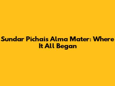 Sundar Pichai's Alma Mater: Where It All Began