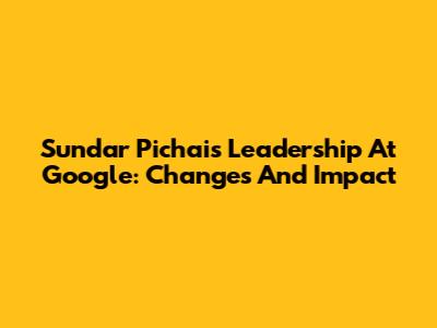 Sundar Pichai's Leadership At Google: Changes And Impact