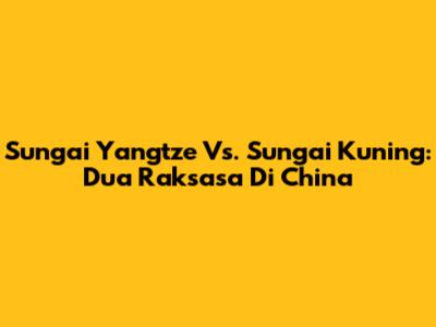 Sungai Yangtze Vs. Sungai Kuning: Dua Raksasa Di China