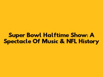 Super Bowl Halftime Show: A Spectacle Of Music & NFL History