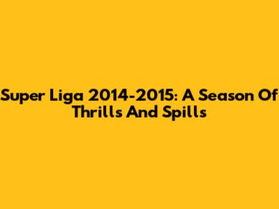 Super Liga 2014-2015: A Season Of Thrills And Spills
