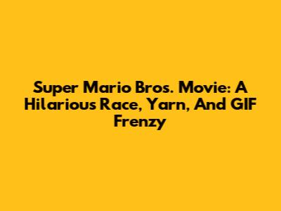 Super Mario Bros. Movie: A Hilarious Race, Yarn, And GIF Frenzy