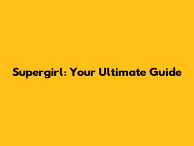 Supergirl: Your Ultimate Guide