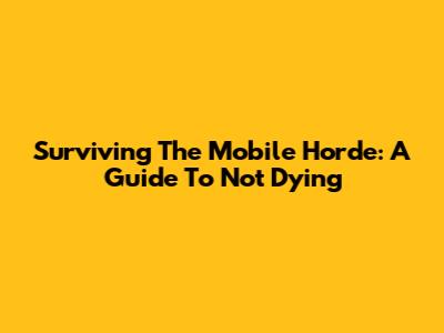 Surviving The Mobile Horde: A Guide To Not Dying