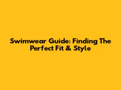 Swimwear Guide: Finding The Perfect Fit & Style