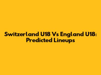 Switzerland U18 Vs England U18: Predicted Lineups