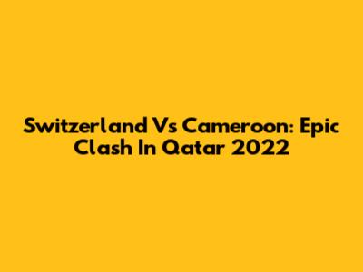 Switzerland Vs Cameroon: Epic Clash In Qatar 2022