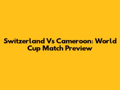 Switzerland Vs Cameroon: World Cup Match Preview