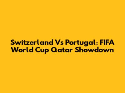 Switzerland Vs Portugal: FIFA World Cup Qatar Showdown