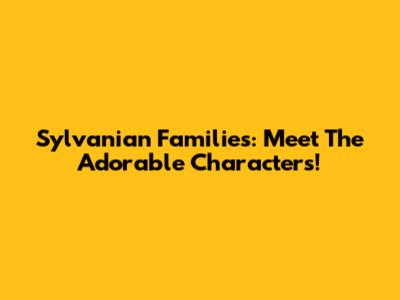 Sylvanian Families: Meet The Adorable Characters!