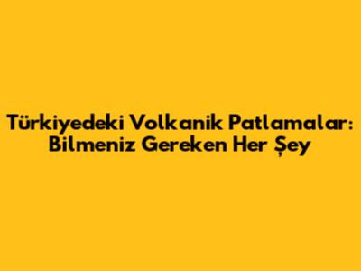Türkiye'deki Volkanik Patlamalar: Bilmeniz Gereken Her Şey