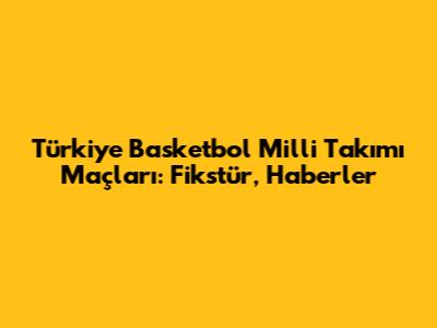Türkiye Basketbol Milli Takımı Maçları: Fikstür, Haberler